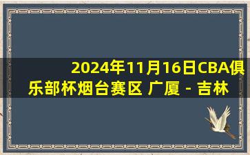 2024年11月16日CBA俱乐部杯烟台赛区 广厦 - 吉林 全场精华回放